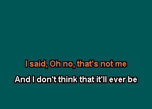 I said, Oh no, that's not me

And I don't think that it'll ever be