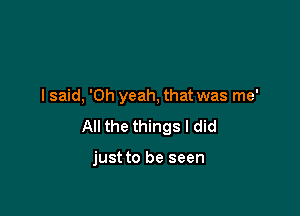 I said, 'Oh yeah, that was me'

All the things I did

just to be seen