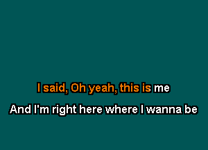 I said, Oh yeah. this is me

And I'm right here where I wanna be