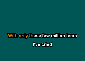 With only these few million tears

I've cried