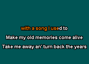 with a song I used to

Make my old memories come alive

Take me away an' turn back the years