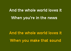 And the whole world loves it

When you're in the news

And the whole world loves it

When you make that sound