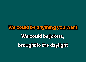 We could be anything you want

We could bejokers,

brought to the daylight