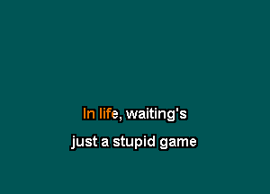 In life, waiting's

just a stupid game