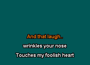 And that laugh.

wrinkles your nose

Touches my foolish heart