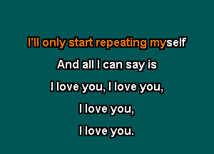 I'll only start repeating myself

And all I can say is

llove you, I love you,

I love you,

I love you.