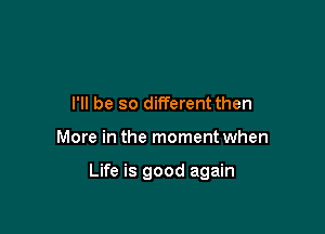 I'll be so different then

More in the moment when

Life is good again