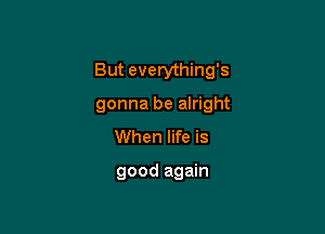 But everything's

gonna be alright
When life is

good again
