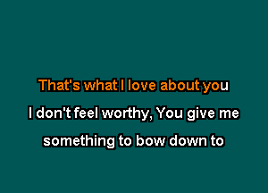 That's whatl love about you

I don't feel worthy, You give me

something to bow down to