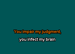 You impair myjudgment,

you infect my brain