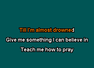 Till I'm almost drowned

Give me something I can believe in

Teach me how to pray