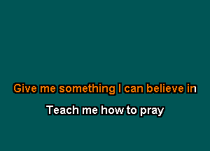 Give me something I can believe in

Teach me how to pray