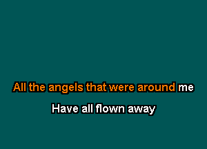 All the angels that were around me

Have all flown away