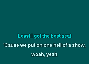 Least I got the best seat

'Cause we put on one hell of a show,

woah, yeah