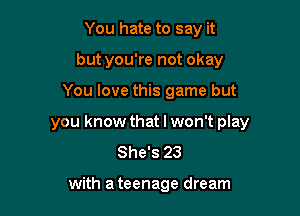 You hate to say it
but you're not okay

You love this game but

you know that I won't play
She's 23

with a teenage dream