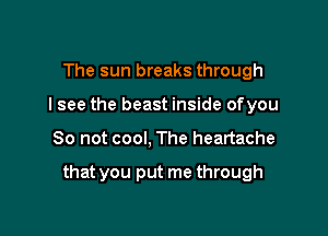 The sun breaks through
I see the beast inside ofyou

So not cool, The heartache

that you put me through