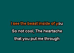 I see the beast inside ofyou

So not cool, The heartache

that you put me through