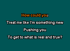 How could you

Treat me like I'm something new

Pushing you

To get to what is real and true?