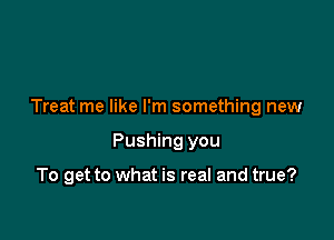 Treat me like I'm something new

Pushing you

To get to what is real and true?