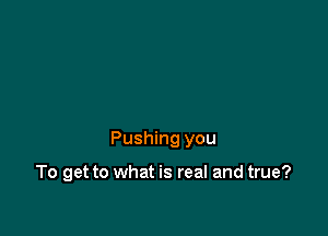 Pushing you

To get to what is real and true?