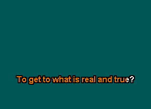 To get to what is real and true?