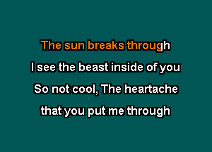 The sun breaks through
I see the beast inside ofyou

So not cool, The heartache

that you put me through