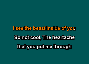 I see the beast inside ofyou

So not cool, The heartache

that you put me through