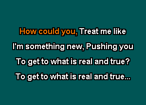 How could you, Treat me like
I'm something new, Pushing you
To get to what is real and true?

To get to what is real and true...