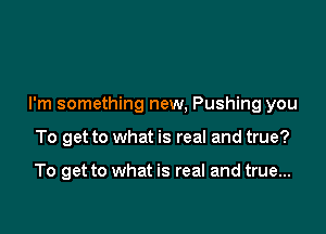 I'm something new, Pushing you

To get to what is real and true?

To get to what is real and true...