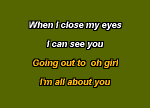 When I close my eyes

Ican see you
Going out to Oh girl

I'm a about you