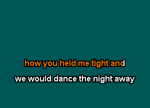 how you held me tight and

we would dance the night away