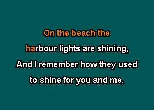 0n the beach the

harbour lights are shining,

And I remember how they used

to shine for you and me.