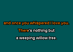 and once you whispered I love you.

There's nothing but

aweeping willowtree.