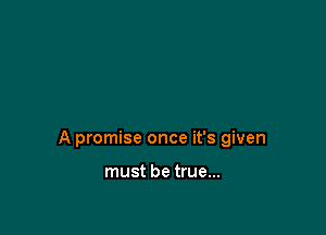 A promise once it's given

must be true...