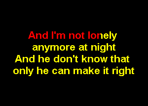 And I'm not lonely
anymore at night

And he don't know that
only he can make it right