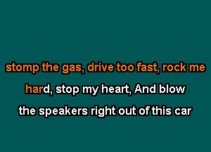 stomp the gas, drive too fast, rock me
hard, stop my heart, And blow

the speakers right out ofthis car