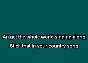 An get the whole world singing along

Stick that in your country song