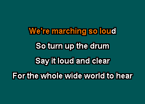 We're marching so loud

80 turn up the drum
Say it loud and clear

For the whole wide world to hear