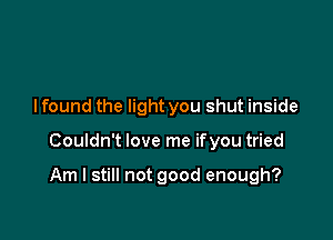 I found the light you shut inside

Couldn't love me ifyou tried

Am I still not good enough?