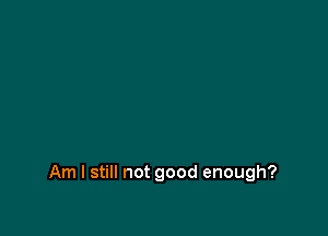 Am I still not good enough?