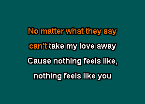 No matter what they say

canT take my love away

Cause nothing feels like,

nothing feels like you