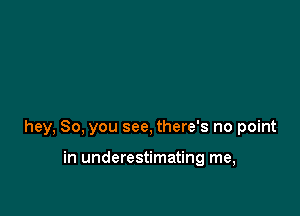 hey, So, you see, there's no point

in underestimating me,