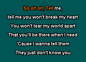 80 oh oh, Tell me,
tell me you won't break my heart
You won't tear my world apart
That you'll be there when I need
'Cause I wanna tell them

Theyjust don't know you