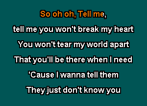 80 oh oh, Tell me,
tell me you won't break my heart
You won't tear my world apart
That you'll be there when I need
'Cause I wanna tell them

Theyjust don't know you