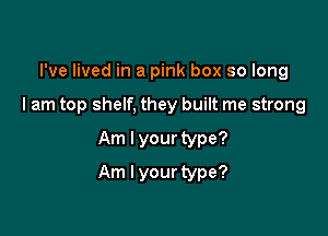 I've lived in a pink box so long
I am top shelf, they built me strong
Am lyour type?

Am I your type?