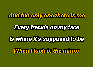 And the only one there is me
Every freckle on my face
13 where it's supposed to be

When I took in the mirror