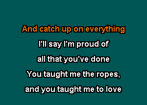 And catch up on everything
I'll say I'm proud of

all that you've done

You taught me the ropes,

and you taught me to love