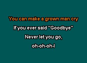 You can make a grown man cry

Ifyou ever said Goodbye

Never let you go,
oh-oh-oh-l