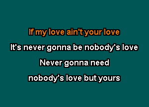 If my love ain't your love
It's never gonna be nobody's love

Never gonna need

nobody's love but yours