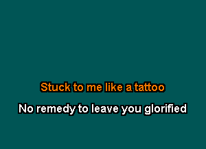 Stuck to me like a tattoo

No remedy to leave you glorified